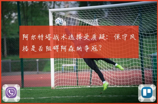阿尔特塔战术选择受质疑:保守风格是否阻碍阿森纳争冠?