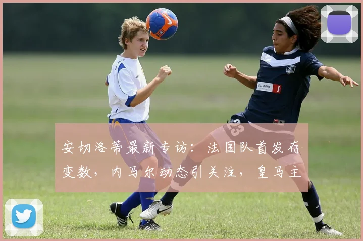 安切洛蒂最新专访：法国队首发存变数，内马尔动态引关注，皇马主帅深度解析