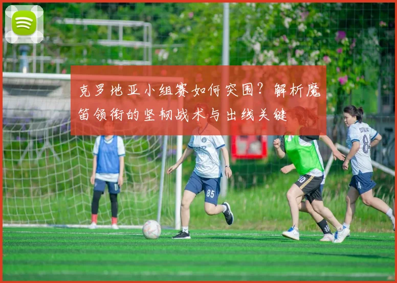 克罗地亚小组赛如何突围?解析魔笛领衔的坚韧战术与出线关键