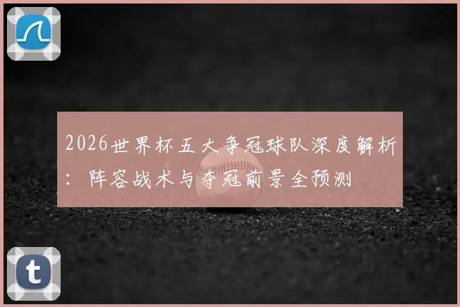 2026世界杯五大争冠球队深度解析:阵容战术与夺冠前景全预测