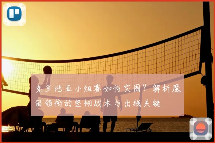 克罗地亚小组赛如何突围?解析魔笛领衔的坚韧战术与出线关键