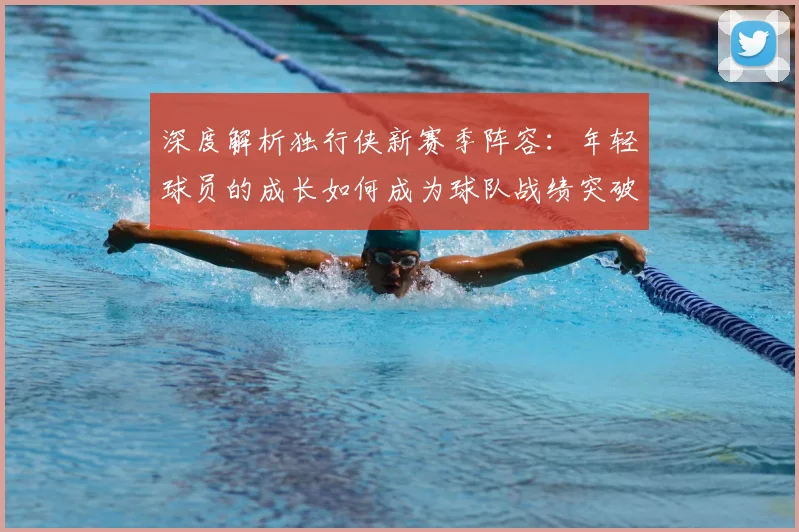 深度解析独行侠新赛季阵容：年轻球员的成长如何成为球队战绩突破的关键？