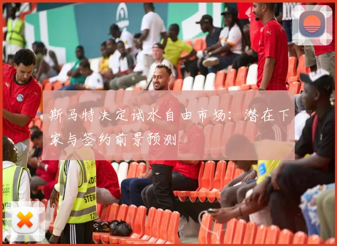 斯马特决定试水自由市场：潜在下家与签约前景预测