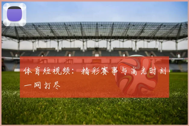 体育短视频：精彩赛事与高光时刻一网打尽