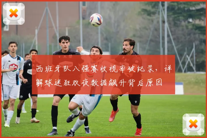 西班牙队八强赛收视率破纪录，详解球迷狂欢夜数据飙升背后原因