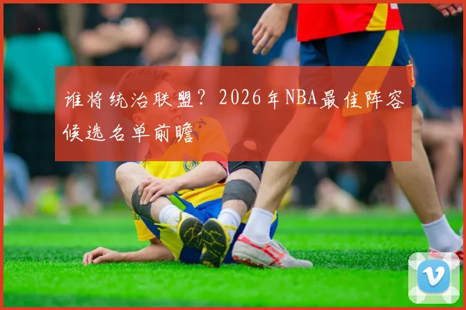 谁将统治联盟?2026年NBA最佳阵容候选名单前瞻