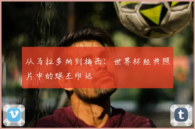 从马拉多纳到梅西:世界杯经典照片中的球王印记
