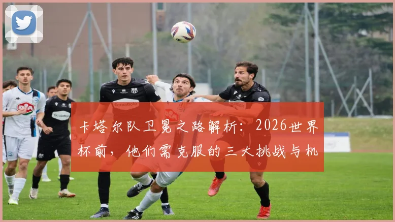 卡塔尔队卫冕之路解析:2026世界杯前,他们需克服的三大挑战与机遇