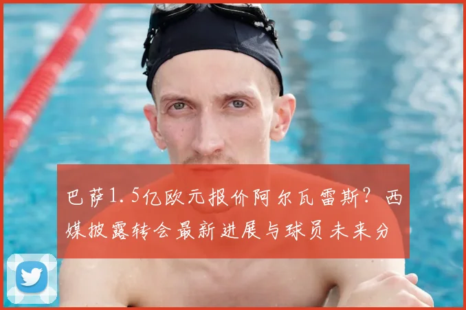 巴萨1.5亿欧元报价阿尔瓦雷斯？西媒披露转会最新进展与球员未来分析