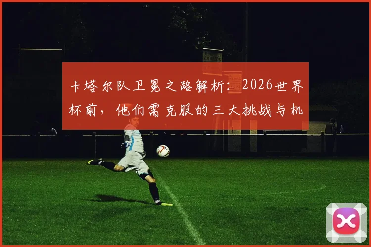 卡塔尔队卫冕之路解析:2026世界杯前,他们需克服的三大挑战与机遇