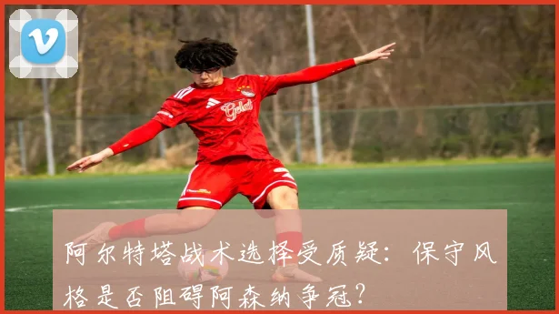 阿尔特塔战术选择受质疑:保守风格是否阻碍阿森纳争冠?