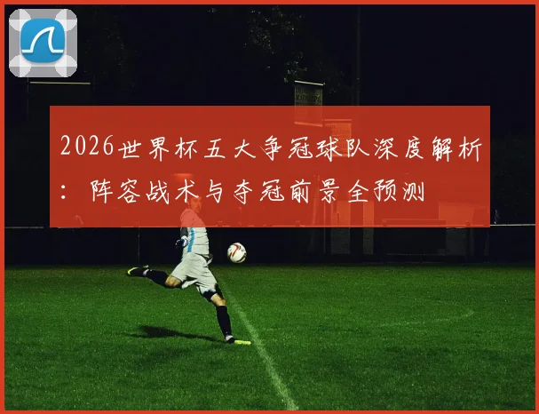 2026世界杯五大争冠球队深度解析:阵容战术与夺冠前景全预测